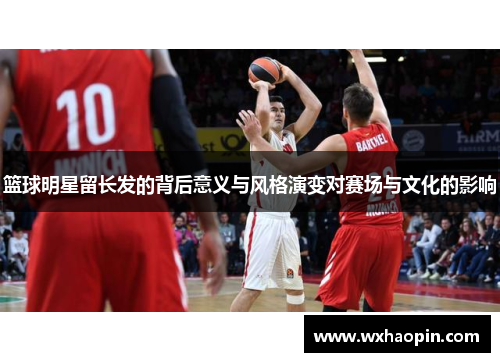 篮球明星留长发的背后意义与风格演变对赛场与文化的影响