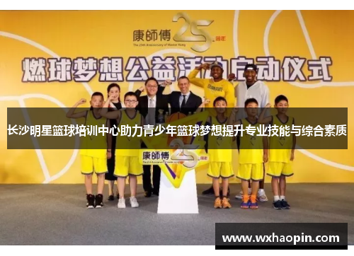长沙明星篮球培训中心助力青少年篮球梦想提升专业技能与综合素质